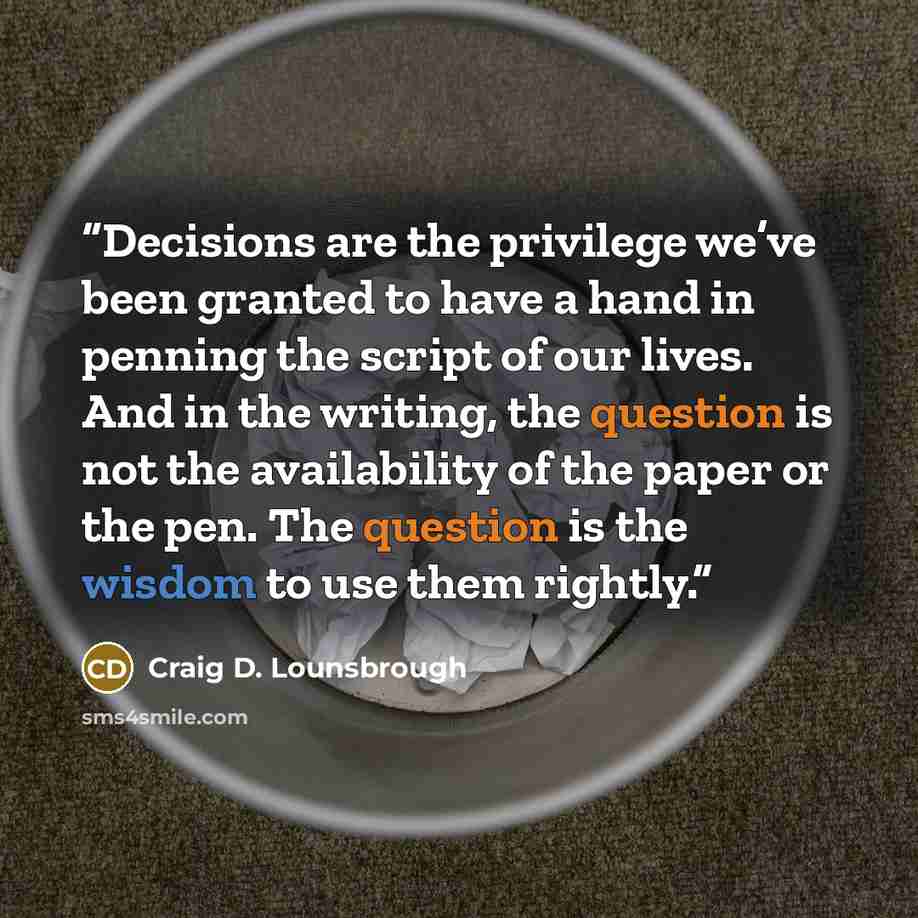 “Decisions are the privilege we’ve been granted to have a hand in penning the script of our lives. And in the writing, the question is not the availability of the paper or the pen. The question is the wisdom to use them rightly.” quote by Craig D. Lounsbrough