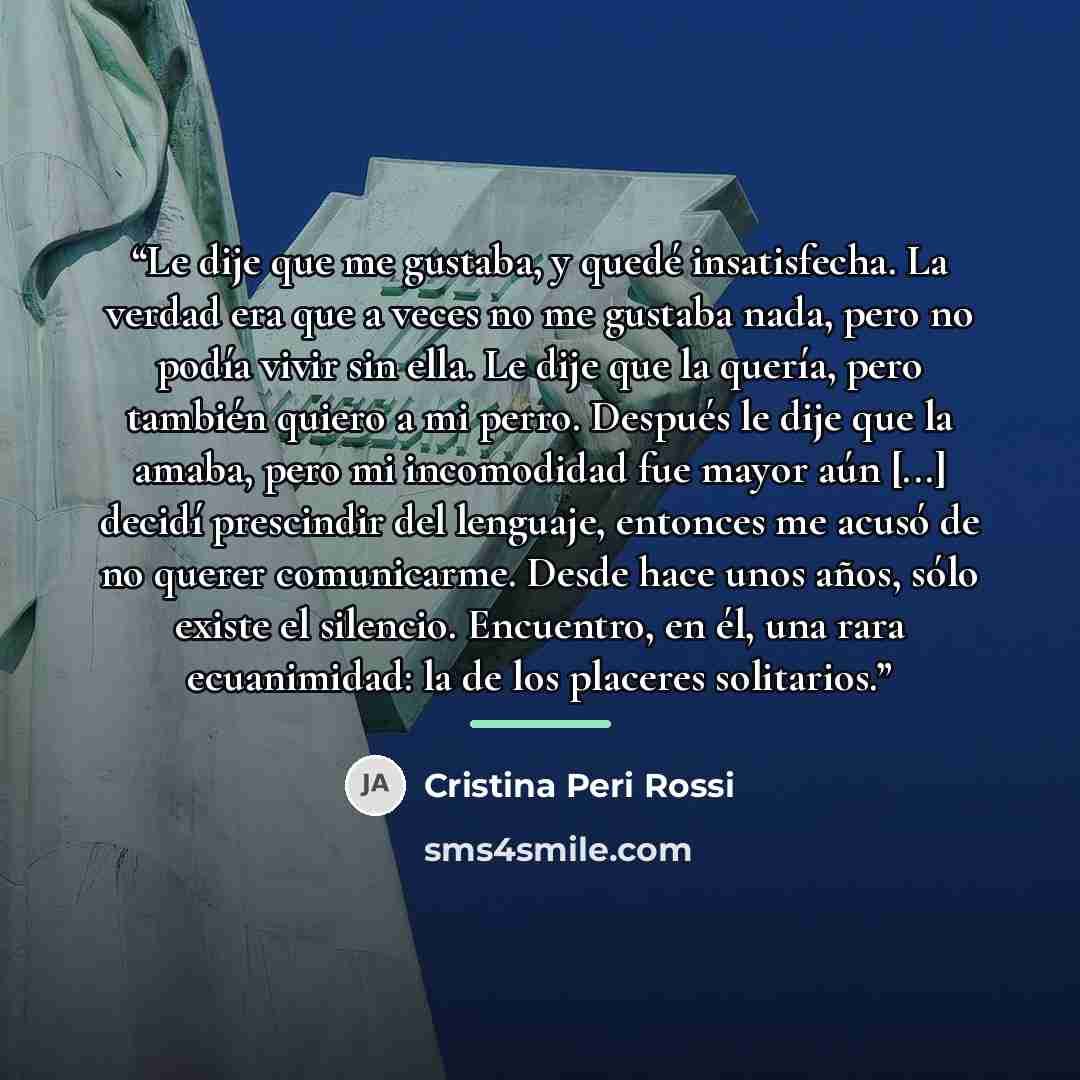 “Le dije que me gustaba, y quedé insatisfecha. La verdad era que a veces no me gustaba nada, pero no podía vivir sin ella. Le dije que la quería, pero también quiero a mi perro. Después le dije que la amaba, pero mi incomodidad fue mayor aún [...] decidí prescindir del lenguaje, entonces me acusó…” quote by Cristina Peri Rossi