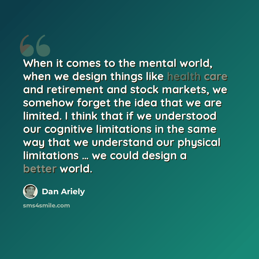 “When it comes to the mental world, when we design things like health care and retirement and stock markets, we somehow forget the idea that we are limited. I think that if we understood our cognitive limitations in the same way that we understand our physical limitations … we could design a better…” quote by Dan Ariely