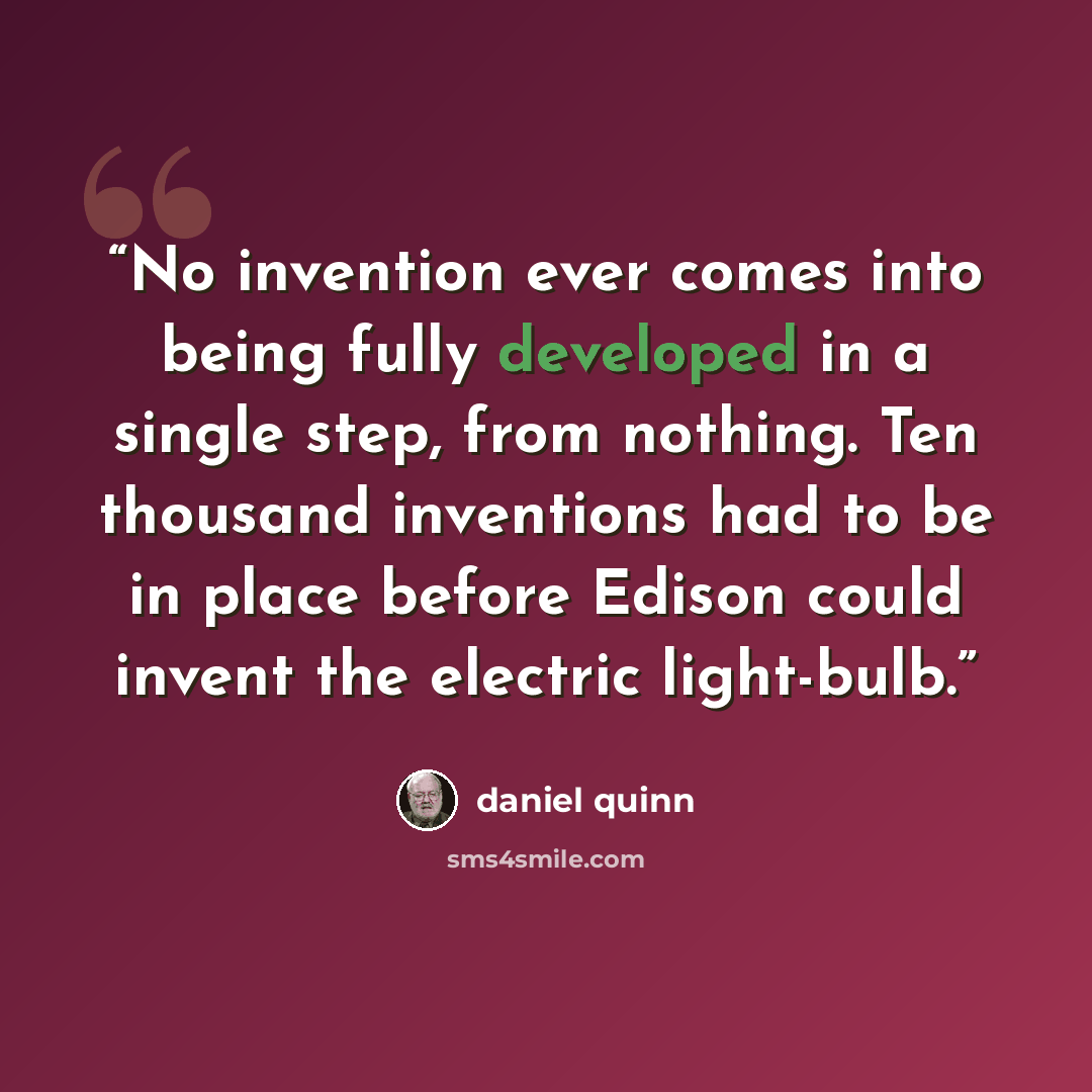 “No invention ever comes into being fully developed in a single step, from nothing. Ten thousand inventions had to be in place before Edison could invent the electric light-bulb.” quote by Daniel Quinn