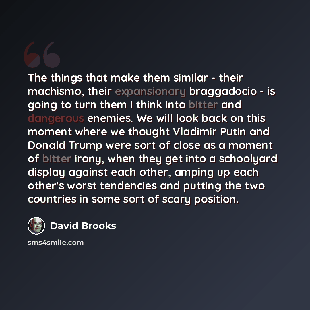 “The things that make them similar - their machismo, their expansionary braggadocio - is going to turn them I think into bitter and dangerous enemies. We will look back on this moment where we thought Vladimir Putin and Donald Trump were sort of close as a moment of bitter irony, when they get into…” quote by David Brooks