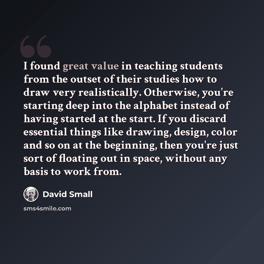 “I found great value in teaching students from the outset of their studies how to draw very realistically. Otherwise, you're starting deep into the alphabet instead of having started at the start. If you discard essential things like drawing, design, color and so on at the beginning, then you're…” quote by David Small