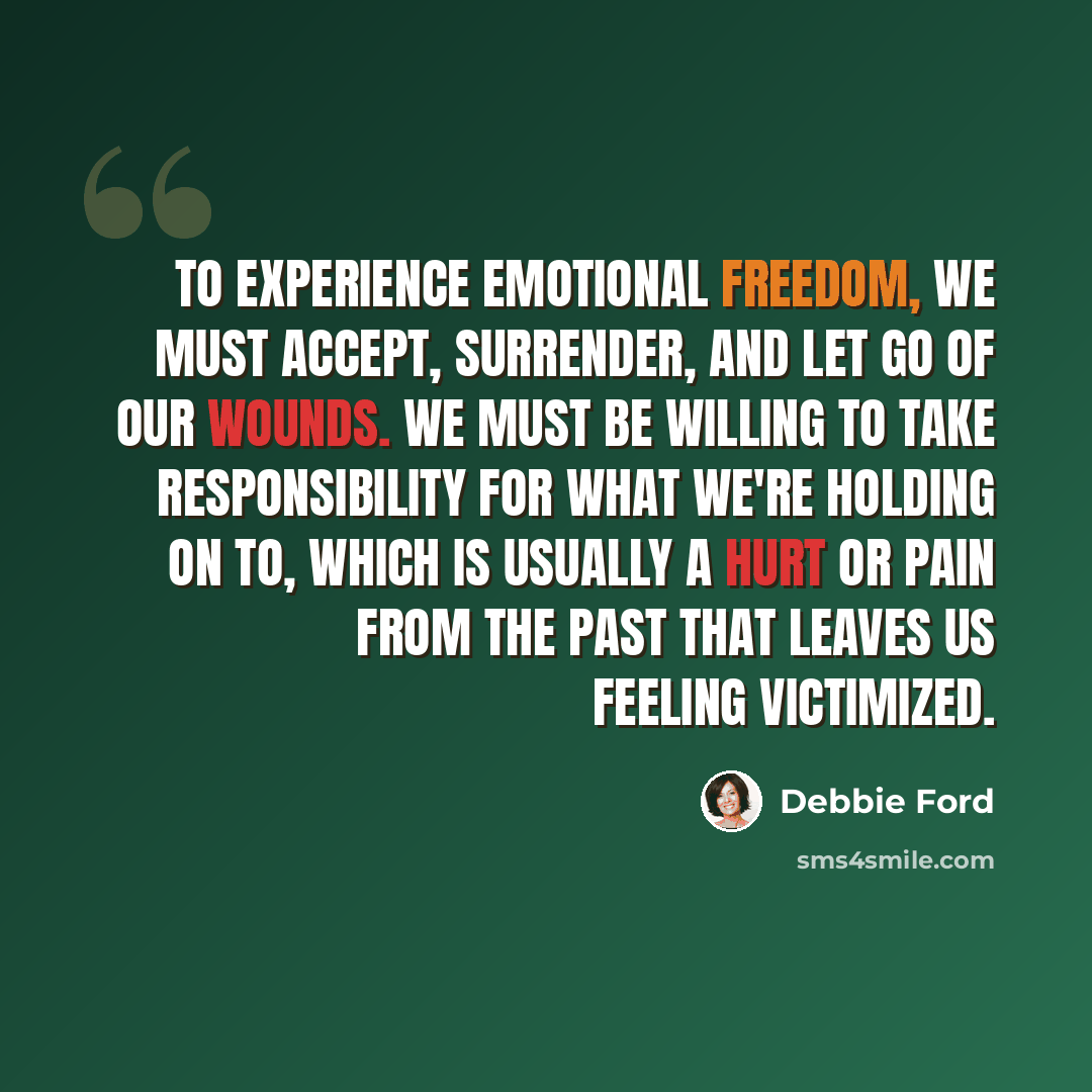 “To experience emotional freedom, we must accept, surrender, and let go of our wounds. We must be willing to take responsibility for what we're holding on to, which is usually a hurt or pain from the past that leaves us feeling victimized.” quote by Debbie Ford