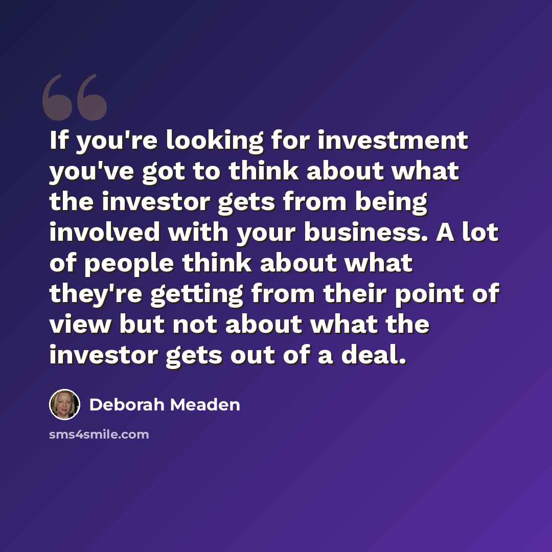 “If you're looking for investment you've got to think about what the investor gets from being involved with your business. A lot of people think about what they're getting from their point of view but not about what the investor gets out of a deal.” quote by Deborah Meaden