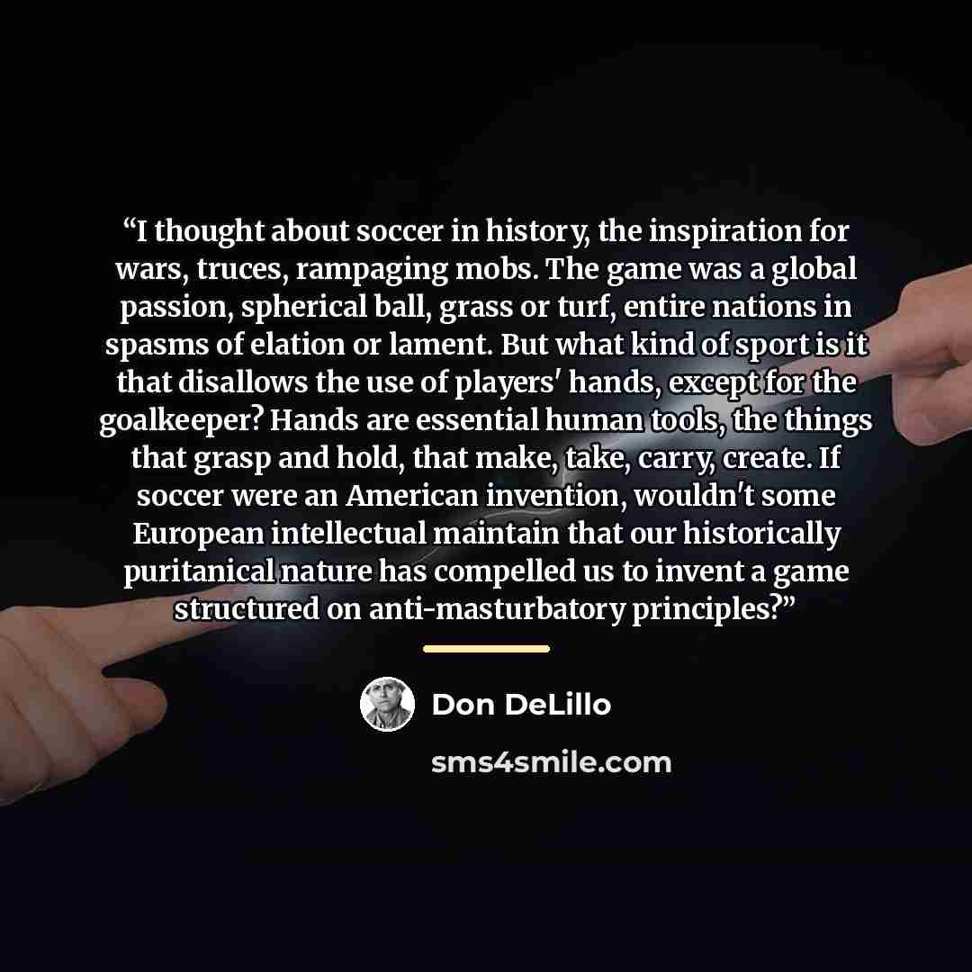 “I thought about soccer in history, the inspiration for wars, truces, rampaging mobs. The game was a global passion, spherical ball, grass or turf, entire nations in spasms of elation or lament. But what kind of sport is it that disallows the use of players' hands, except for the goalkeeper? Hands…” quote by Don DeLillo