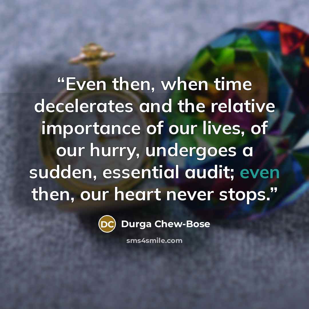 “Even then, when time decelerates and the relative importance of our lives, of our hurry, undergoes a sudden, essential audit; even then, our heart never stops.” quote by Durga Chew-Bose