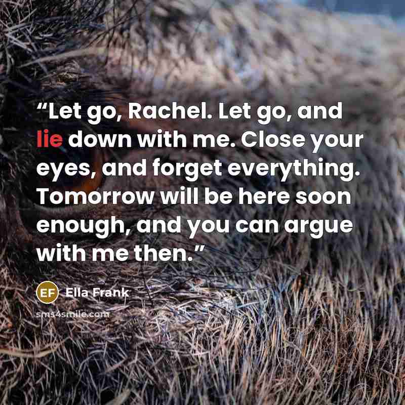 “Let go, Rachel. Let go, and lie down with me. Close your eyes, and forget everything. Tomorrow will be here soon enough, and you can argue with me then.” quote by Ella Frank