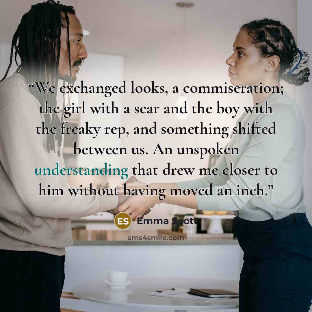 “We exchanged looks, a commiseration; the girl with a scar and the boy with the freaky rep, and something shifted between us. An unspoken understanding that drew me closer to him without having moved an inch.” quote by Emma Scott