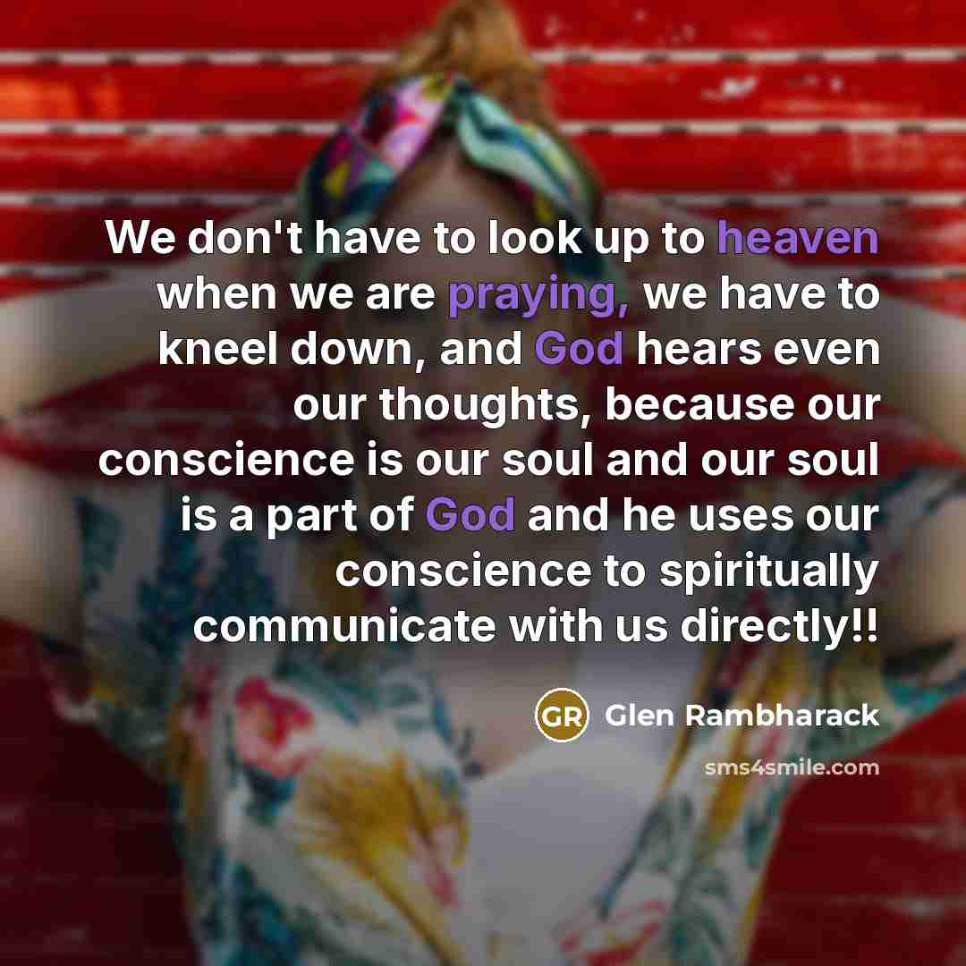 “We don't have to look up to heaven when we are praying, we have to kneel down, and God hears even our thoughts, because our conscience is our soul and our soul is a part of God and he uses our conscience to spiritually communicate with us directly!!” quote by Glen Rambharack