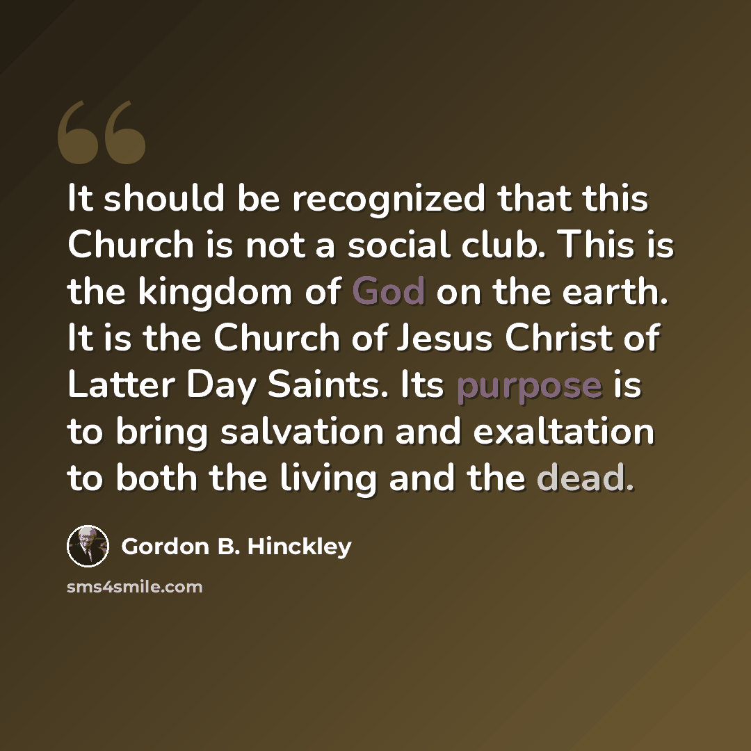 “It should be recognized that this Church is not a social club. This is the kingdom of God on the earth. It is the Church of Jesus Christ of Latter Day Saints. Its purpose is to bring salvation and exaltation to both the living and the dead.” quote by Gordon B. Hinckley