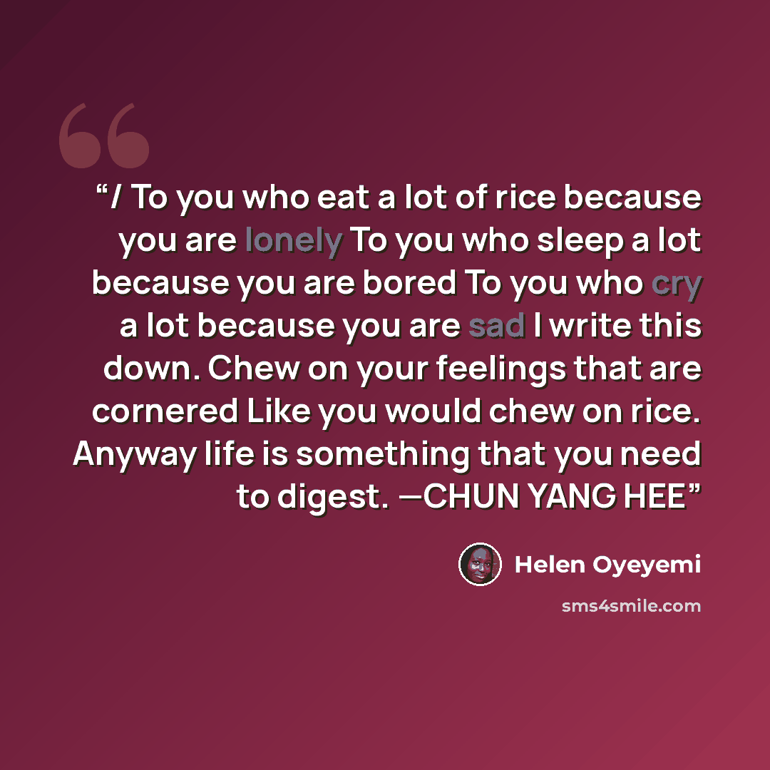 “/ To you who eat a lot of rice because you are lonely To you who sleep a lot because you are bored To you who cry a lot because you are sad I write this down. Chew on your feelings that are cornered Like you would chew on rice. Anyway life is something that you need to digest. —CHUN YANG HEE” quote by Helen Oyeyemi