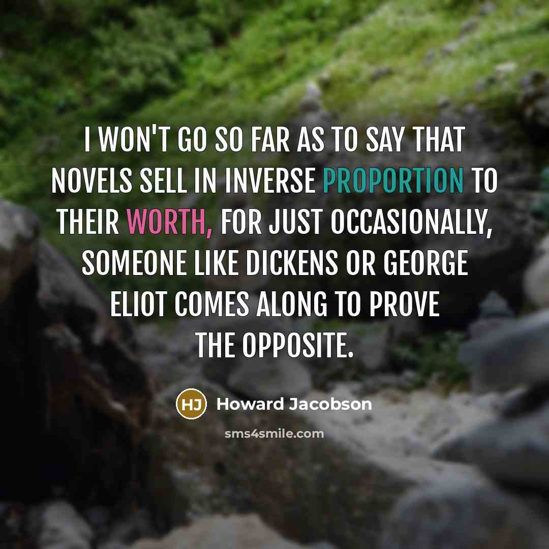 “I won't go so far as to say that novels sell in inverse proportion to their worth, for just occasionally, someone like Dickens or George Eliot comes along to prove the opposite.” quote by Howard Jacobson