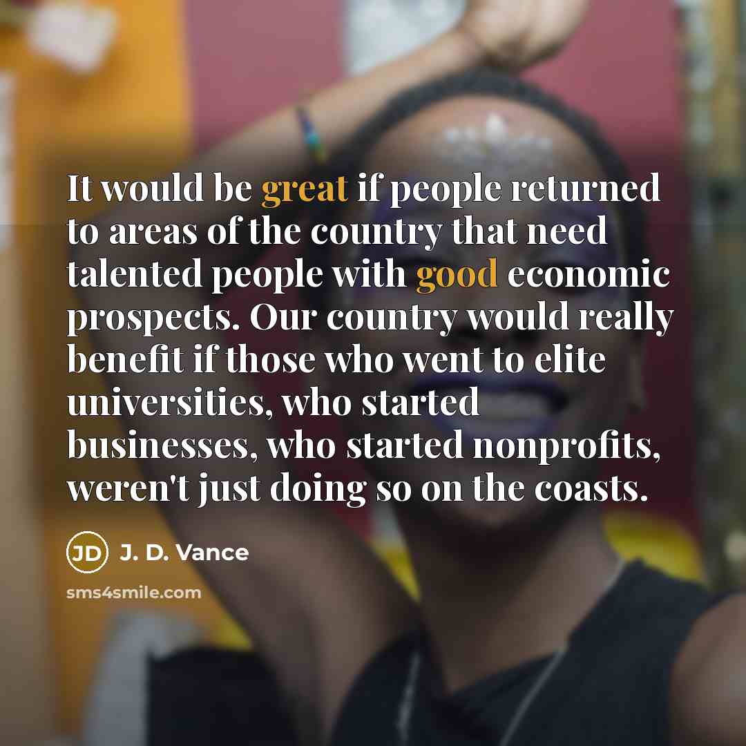 “It would be great if people returned to areas of the country that need talented people with good economic prospects. Our country would really benefit if those who went to elite universities, who started businesses, who started nonprofits, weren't just doing so on the coasts.” quote by J. D. Vance