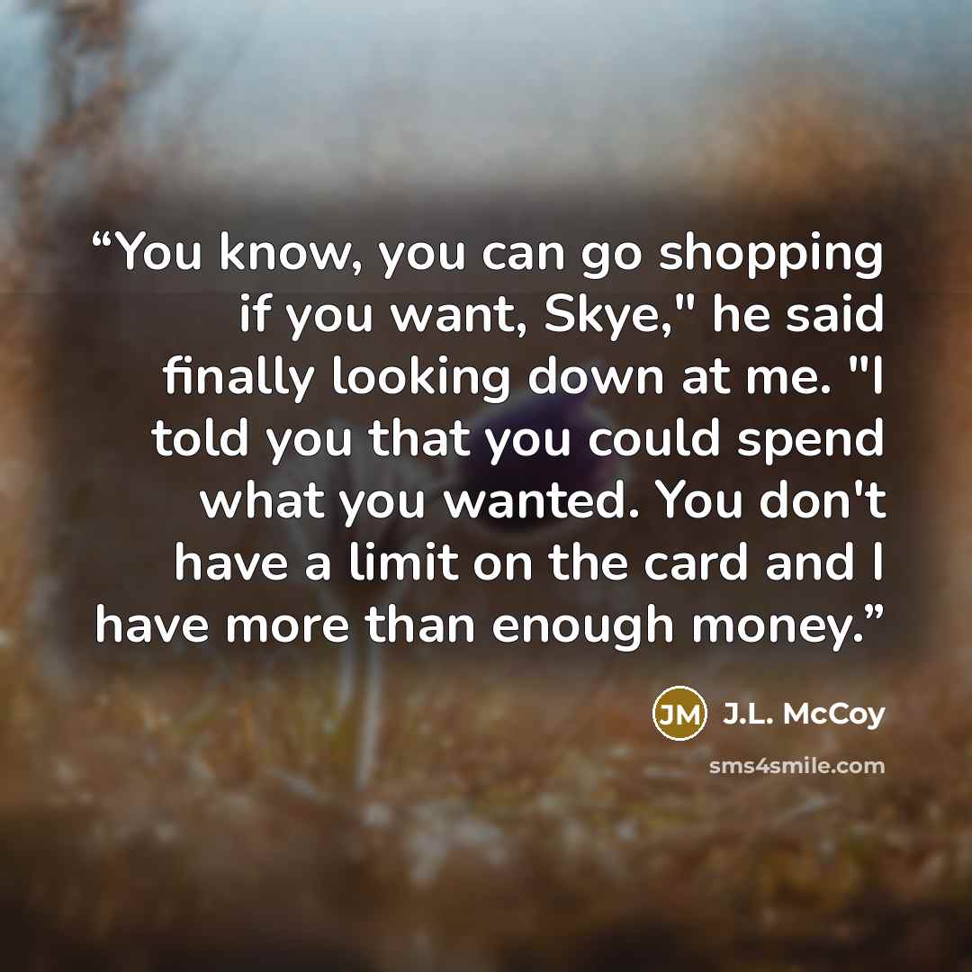 “You know, you can go shopping if you want, Skye," he said finally looking down at me. "I told you that you could spend what you wanted. You don't have a limit on the card and I have more than enough money.” quote by J.L. McCoy