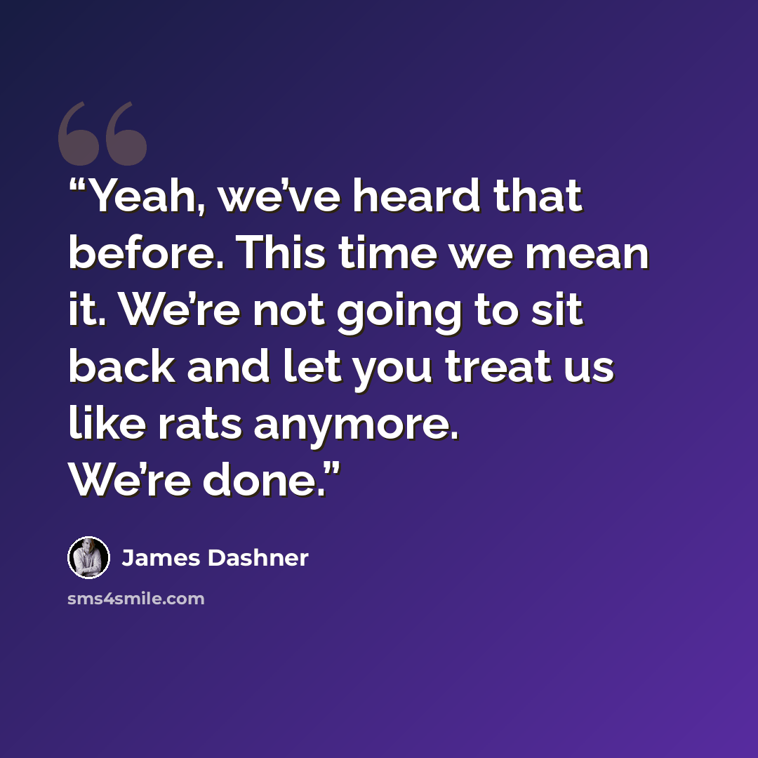 “Yeah, we’ve heard that before. This time we mean it. We’re not going to sit back and let you treat us like rats anymore. We’re done.” quote by James Dashner