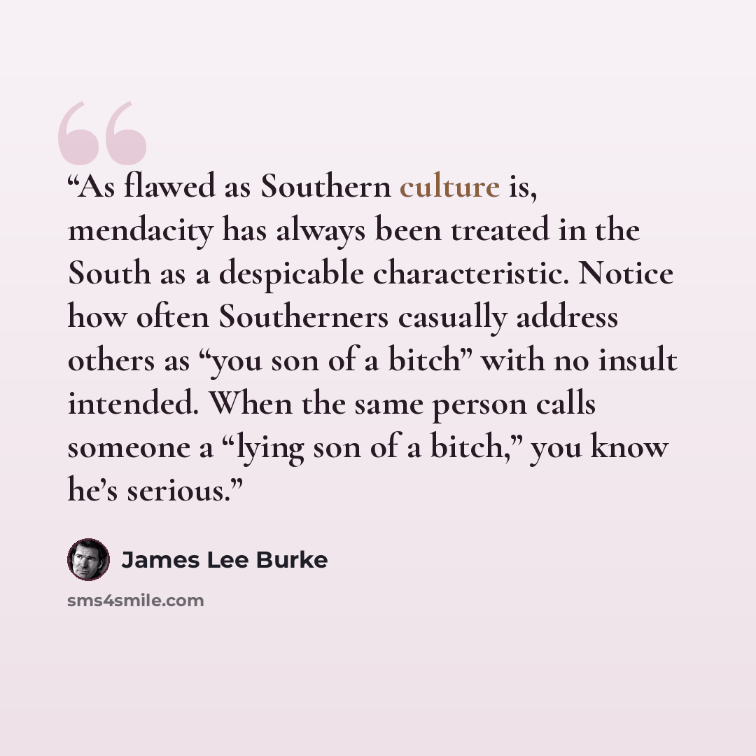 “As flawed as Southern culture is, mendacity has always been treated in the South as a despicable characteristic. Notice how often Southerners casually address others as “you son of a bitch” with no insult intended. When the same person calls someone a “lying son of a bitch,” you know he’s serious.” quote by James Lee Burke