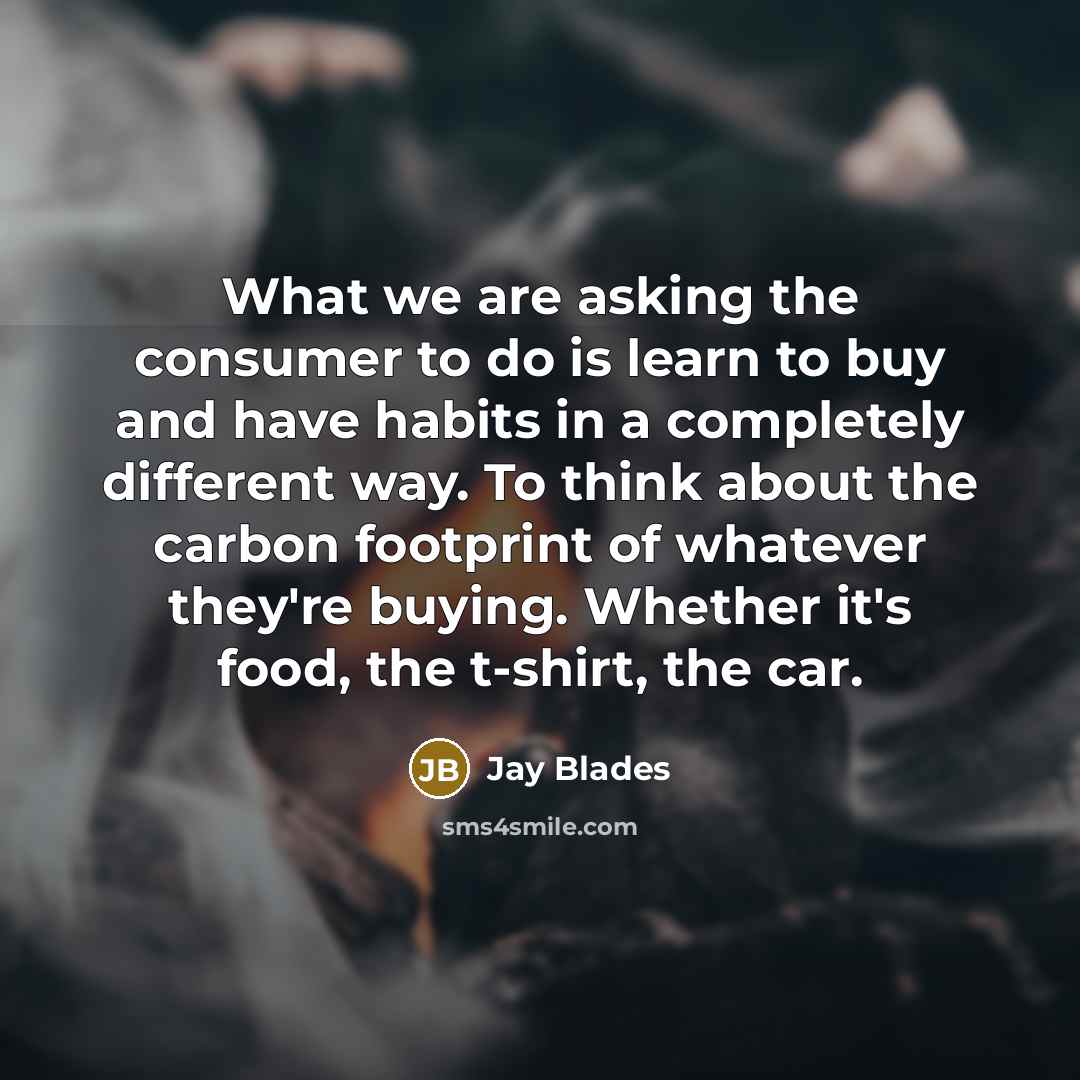“What we are asking the consumer to do is learn to buy and have habits in a completely different way. To think about the carbon footprint of whatever they're buying. Whether it's food, the t-shirt, the car.” quote by Jay Blades