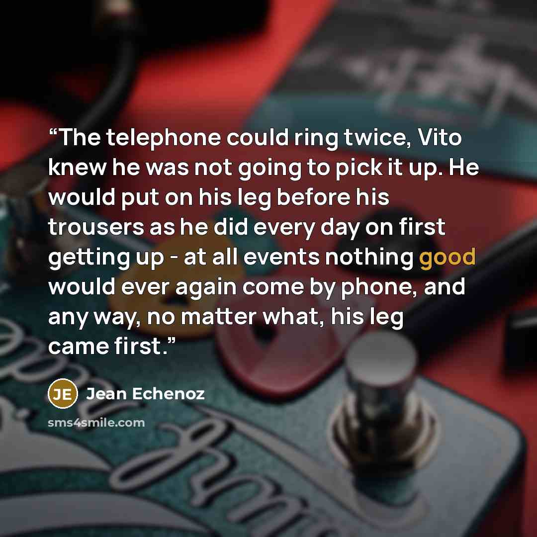 “The telephone could ring twice, Vito knew he was not going to pick it up. He would put on his leg before his trousers as he did every day on first getting up - at all events nothing good would ever again come by phone, and any way, no matter what, his leg came first.” quote by Jean Echenoz