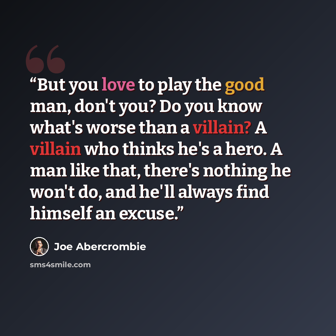 “But you love to play the good man, don't you? Do you know what's worse than a villain? A villain who thinks he's a hero. A man like that, there's nothing he won't do, and he'll always find himself an excuse.” quote by Joe Abercrombie