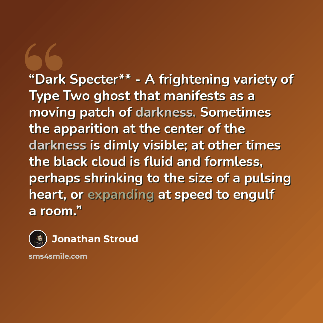“Dark Specter** - A frightening variety of Type Two ghost that manifests as a moving patch of darkness. Sometimes the apparition at the center of the darkness is dimly visible; at other times the black cloud is fluid and formless, perhaps shrinking to the size of a pulsing heart, or expanding at…” quote by Jonathan Stroud