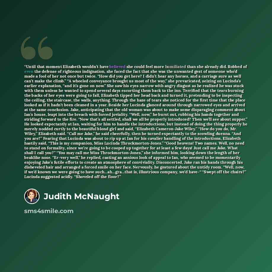 “Until that moment Elizabeth wouldn’t have believed she could feel more humiliated than she already did. Robbed of even the defense of righteous indignation, she faced the fact that she was the unwanted gest of someone who’d made a fool of her not once but twice. “How did you get here? I didn’t…” quote by Judith McNaught