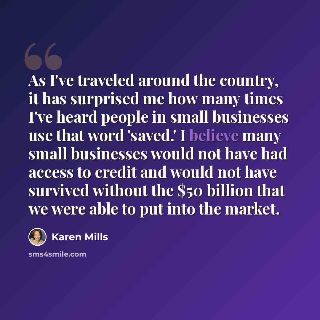 “As I've traveled around the country, it has surprised me how many times I've heard people in small businesses use that word 'saved.' I believe many small businesses would not have had access to credit and would not have survived without the $50 billion that we were able to put into the market.” quote by Karen Mills