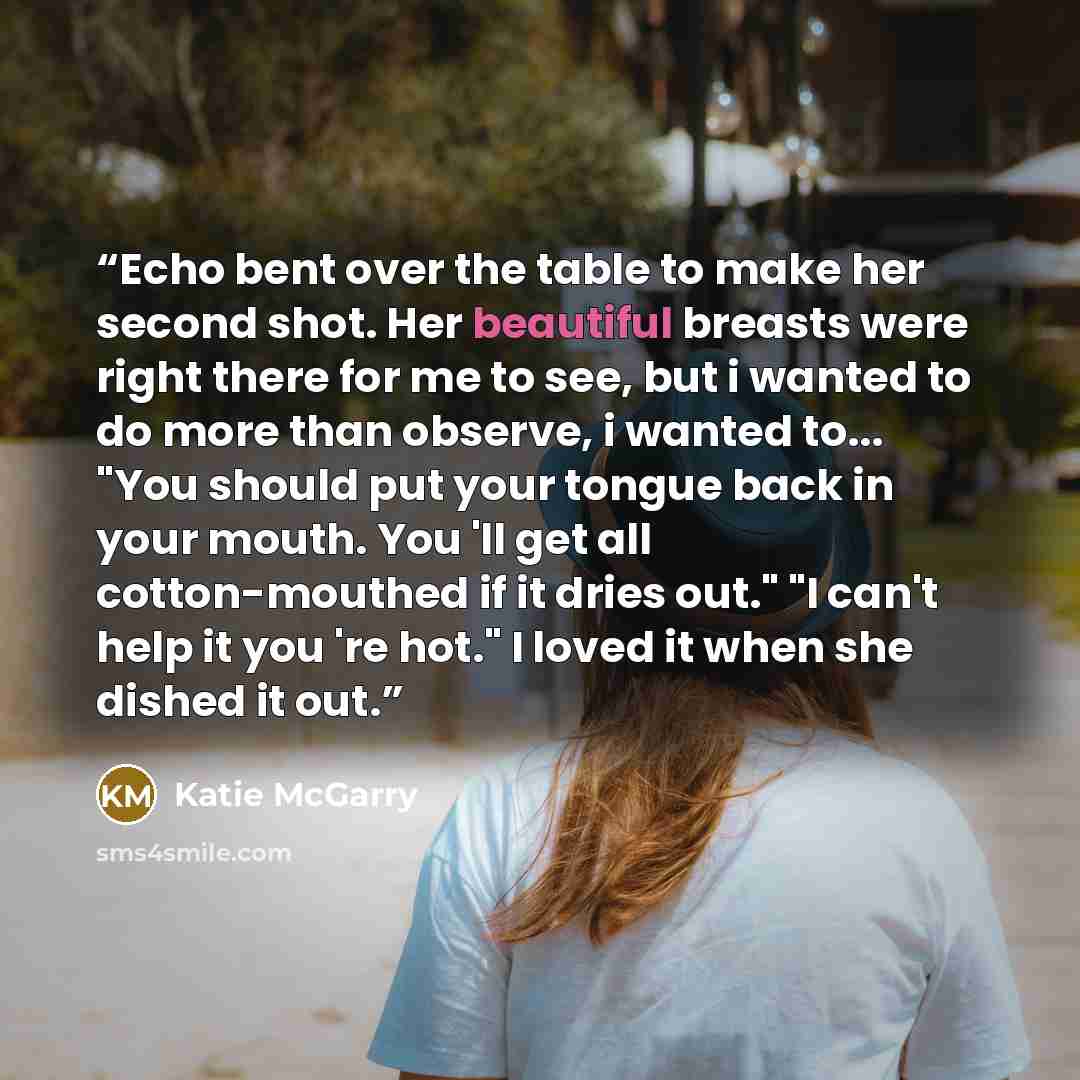 “Echo bent over the table to make her second shot. Her beautiful breasts were right there for me to see, but i wanted to do more than observe, i wanted to... "You should put your tongue back in your mouth. You 'll get all cotton-mouthed if it dries out." "I can't help it you 're hot." I loved it…” quote by Katie McGarry