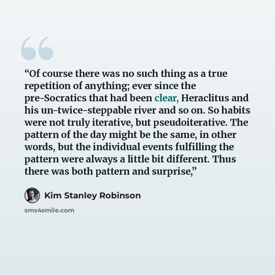 “Of course there was no such thing as a true repetition of anything; ever since the pre-Socratics that had been clear, Heraclitus and his un-twice-steppable river and so on. So habits were not truly iterative, but pseudoiterative. The pattern of the day might be the same, in other words, but the…” quote by Kim Stanley Robinson