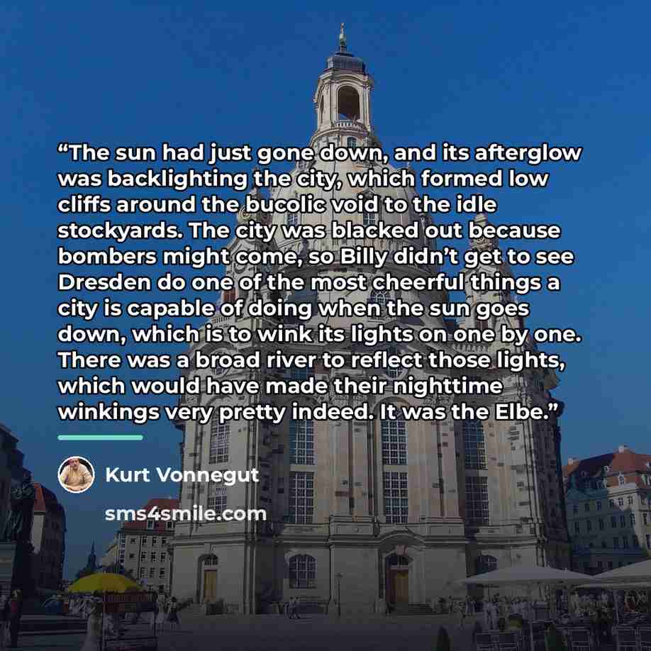 “The sun had just gone down, and its afterglow was backlighting the city, which formed low cliffs around the bucolic void to the idle stockyards. The city was blacked out because bombers might come, so Billy didn’t get to see Dresden do one of the most cheerful things a city is capable of doing…” quote by Kurt Vonnegut