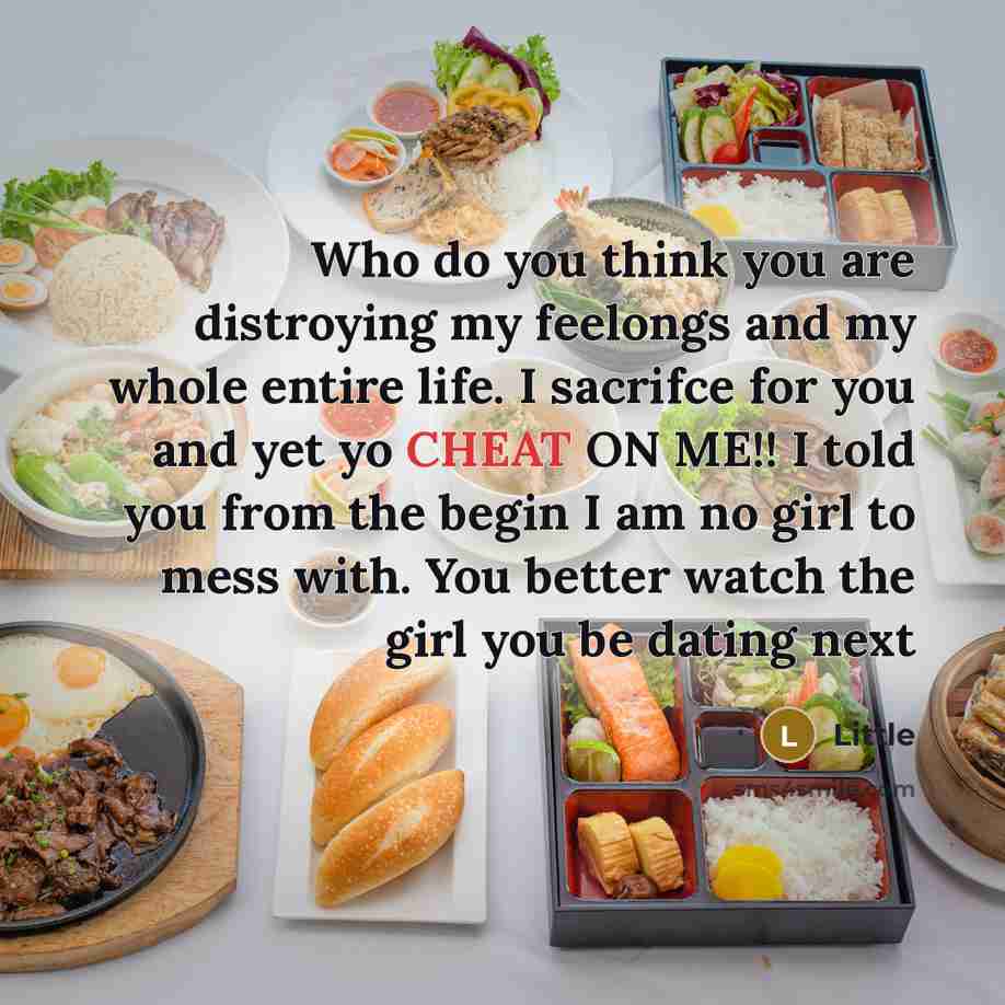 “Who do you think you are distroying my feelongs and my whole entire life. I sacrifce for you and yet yo CHEAT ON ME!! I told you from the begin I am no girl to mess with. You better watch the girl you be dating next” quote by Little