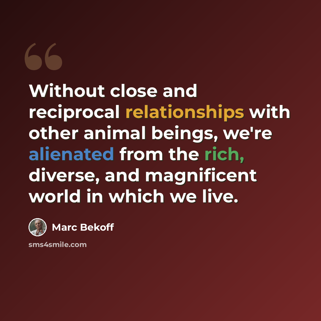 “Without close and reciprocal relationships with other animal beings, we're alienated from the rich, diverse, and magnificent world in which we live.” quote by Marc Bekoff