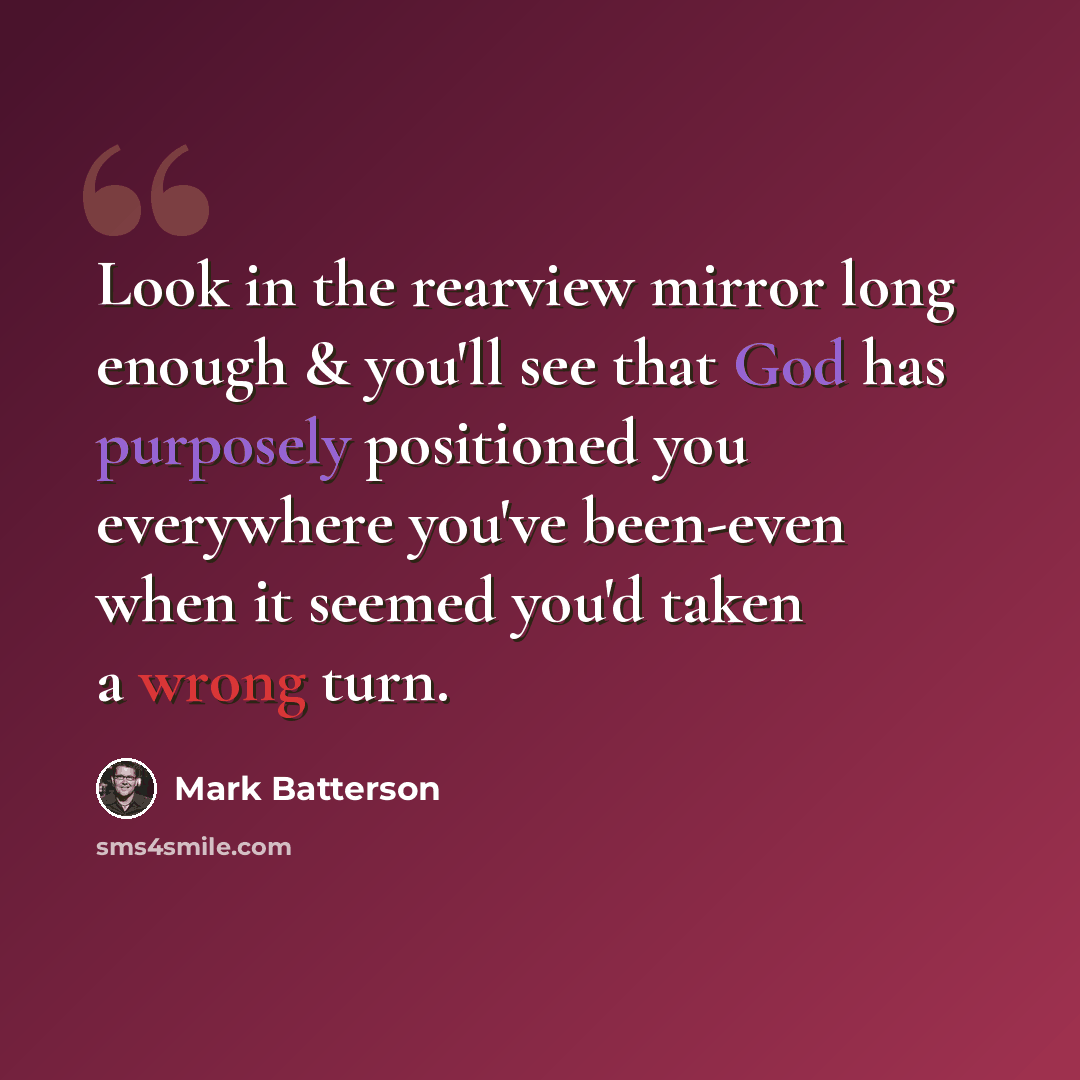 “Look in the rearview mirror long enough & you'll see that God has purposely positioned you everywhere you've been-even when it seemed you'd taken a wrong turn.” quote by Mark Batterson