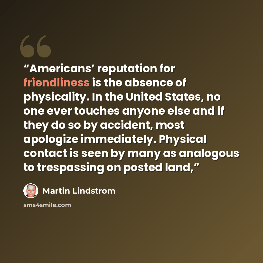 “Americans’ reputation for friendliness is the absence of physicality. In the United States, no one ever touches anyone else and if they do so by accident, most apologize immediately. Physical contact is seen by many as analogous to trespassing on posted land,” quote by Martin Lindstrom