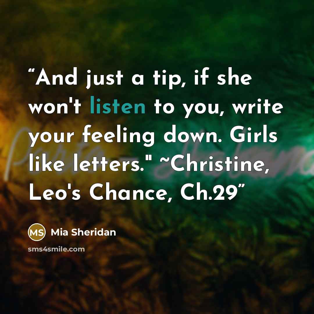 “And just a tip, if she won't listen to you, write your feeling down. Girls like letters." ~Christine, Leo's Chance, Ch.29” quote by Mia Sheridan
