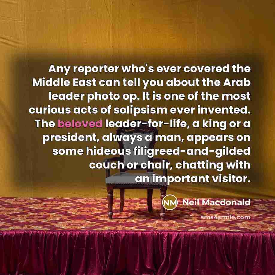 “Any reporter who's ever covered the Middle East can tell you about the Arab leader photo op. It is one of the most curious acts of solipsism ever invented. The beloved leader-for-life, a king or a president, always a man, appears on some hideous filigreed-and-gilded couch or chair, chatting with…” quote by Neil Macdonald