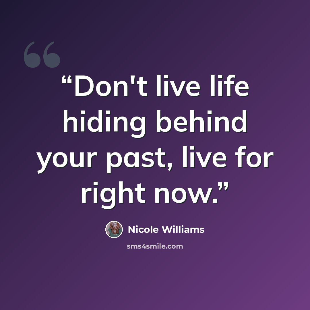 “Don't live life hiding behind your past, live for right now.” quote by Nicole Williams