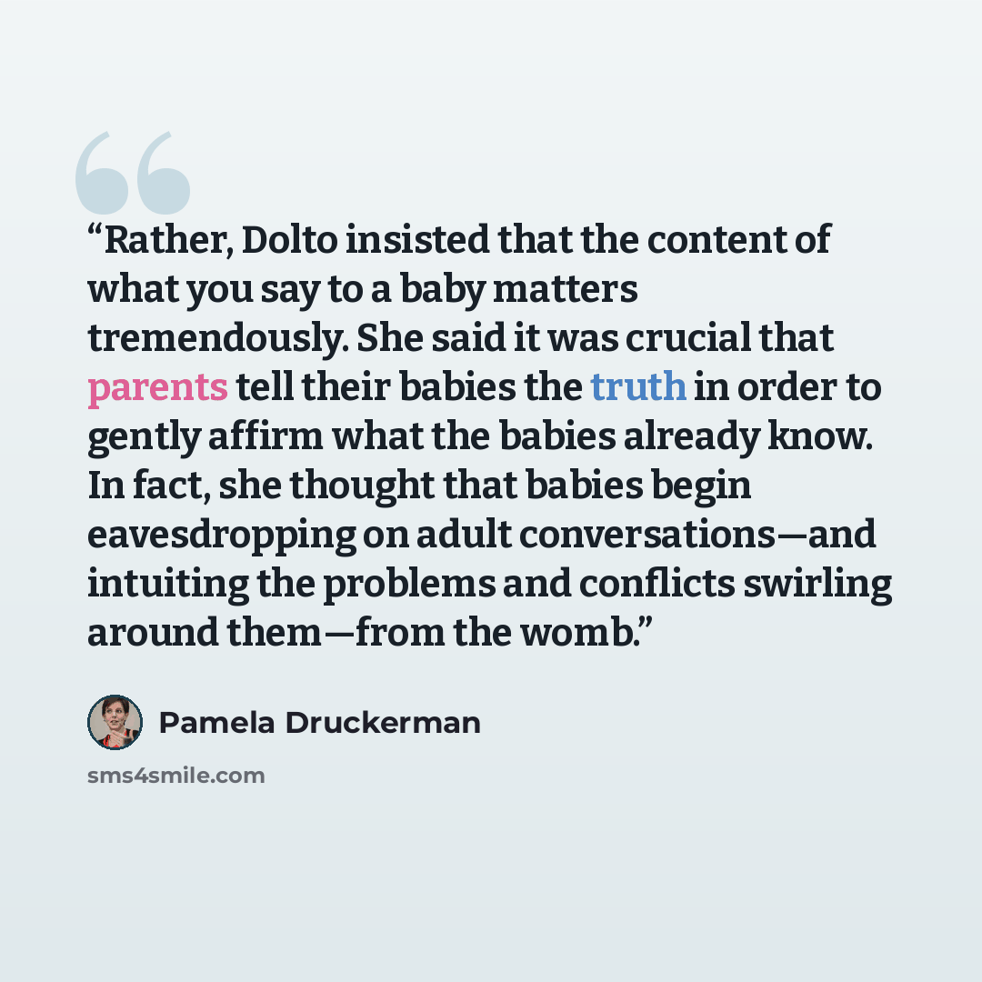 “Rather, Dolto insisted that the content of what you say to a baby matters tremendously. She said it was crucial that parents tell their babies the truth in order to gently affirm what the babies already know. In fact, she thought that babies begin eavesdropping on adult conversations—and intuiting…” quote by Pamela Druckerman