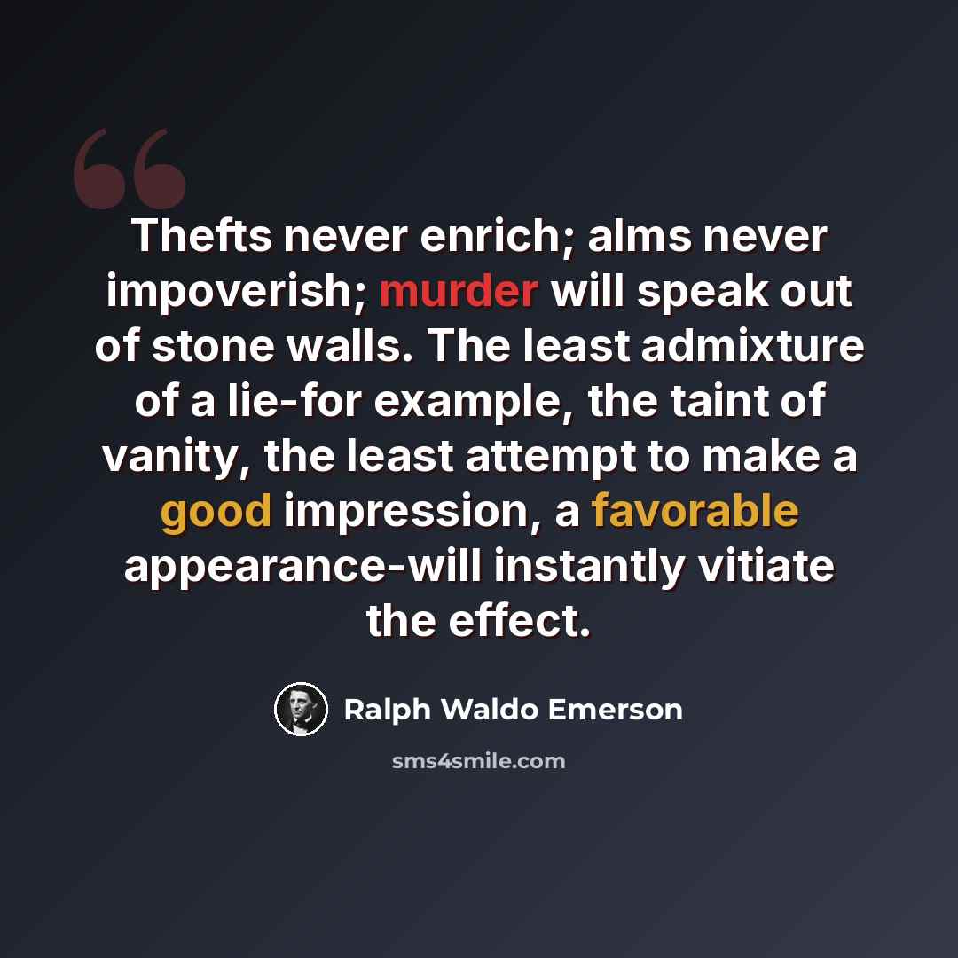 “Thefts never enrich; alms never impoverish; murder will speak out of stone walls. The least admixture of a lie-for example, the taint of vanity, the least attempt to make a good impression, a favorable appearance-will instantly vitiate the effect.” quote by Ralph Waldo Emerson