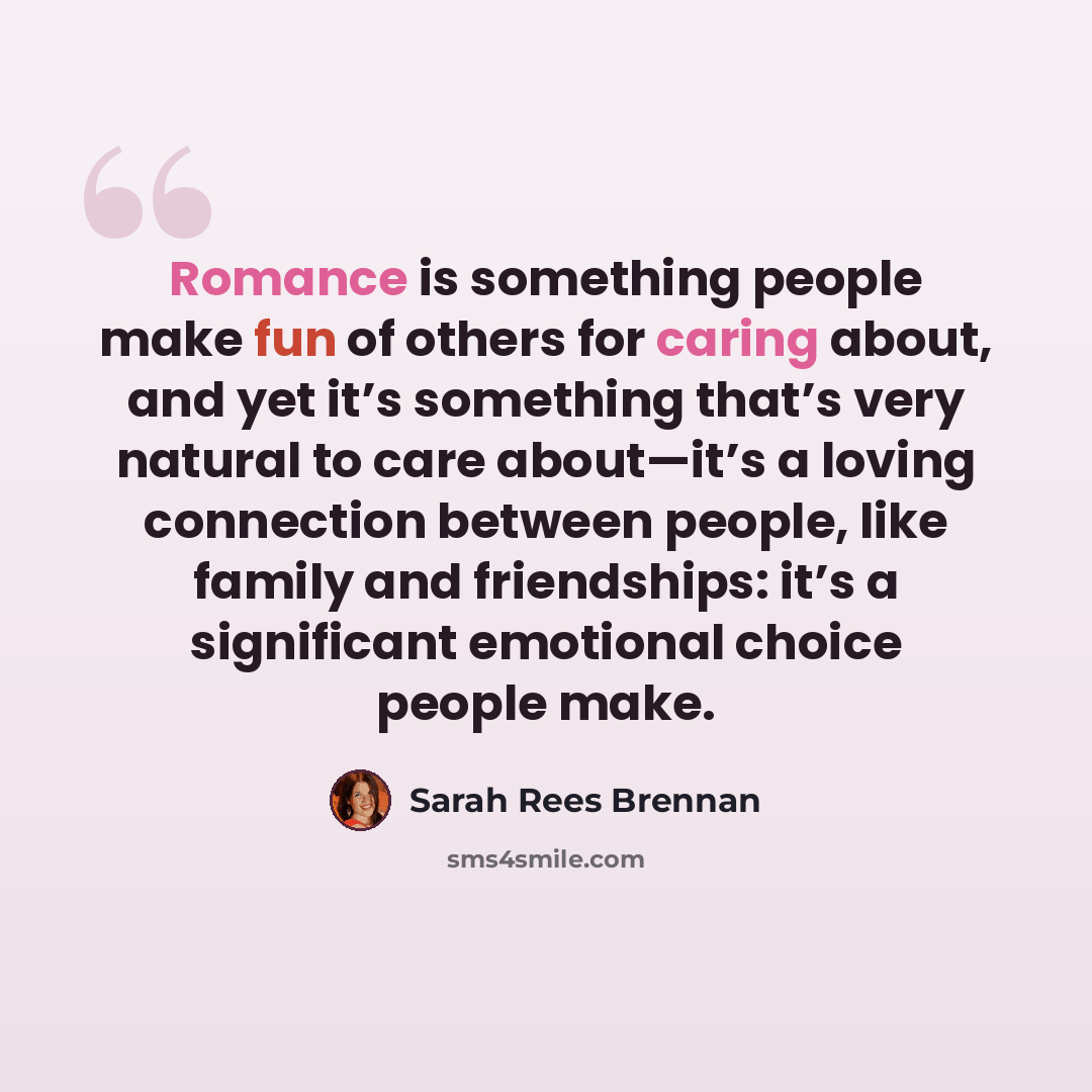 “Romance is something people make fun of others for caring about, and yet it’s something that’s very natural to care about—it’s a loving connection between people, like family and friendships: it’s a significant emotional choice people make.” quote by Sarah Rees Brennan