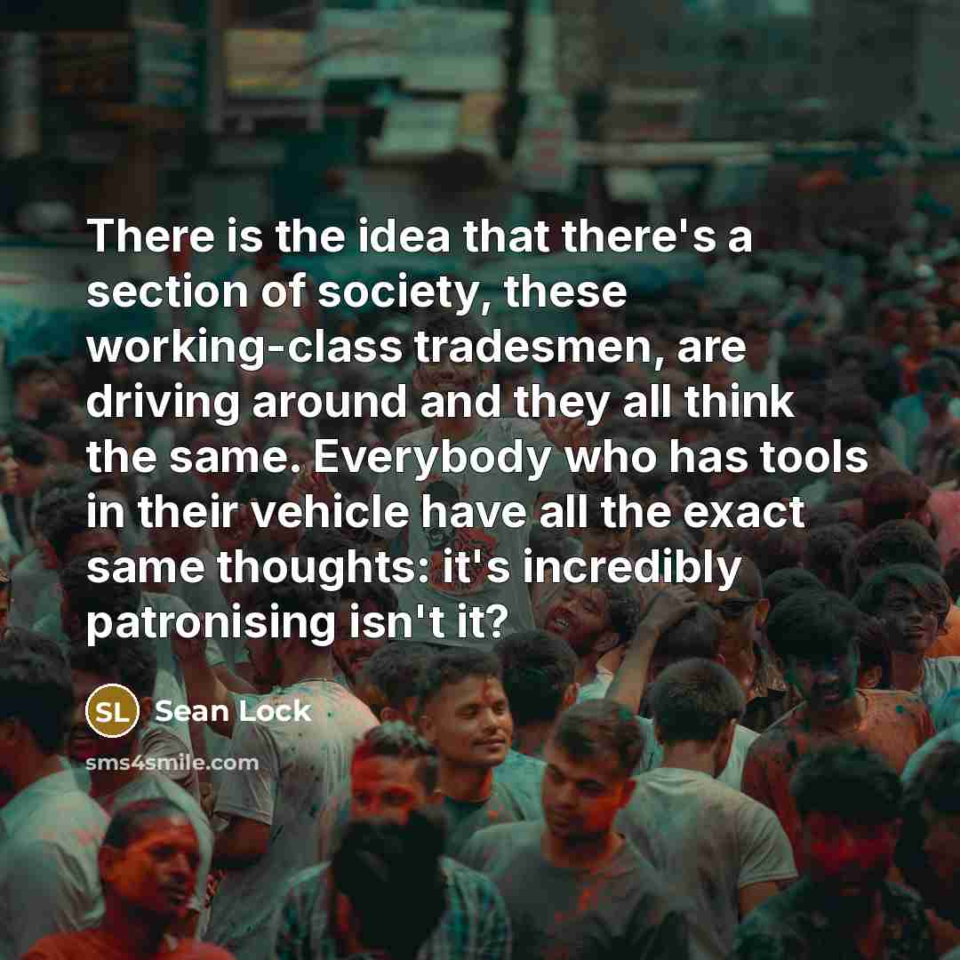 “There is the idea that there's a section of society, these working-class tradesmen, are driving around and they all think the same. Everybody who has tools in their vehicle have all the exact same thoughts: it's incredibly patronising isn't it?” quote by Sean Lock