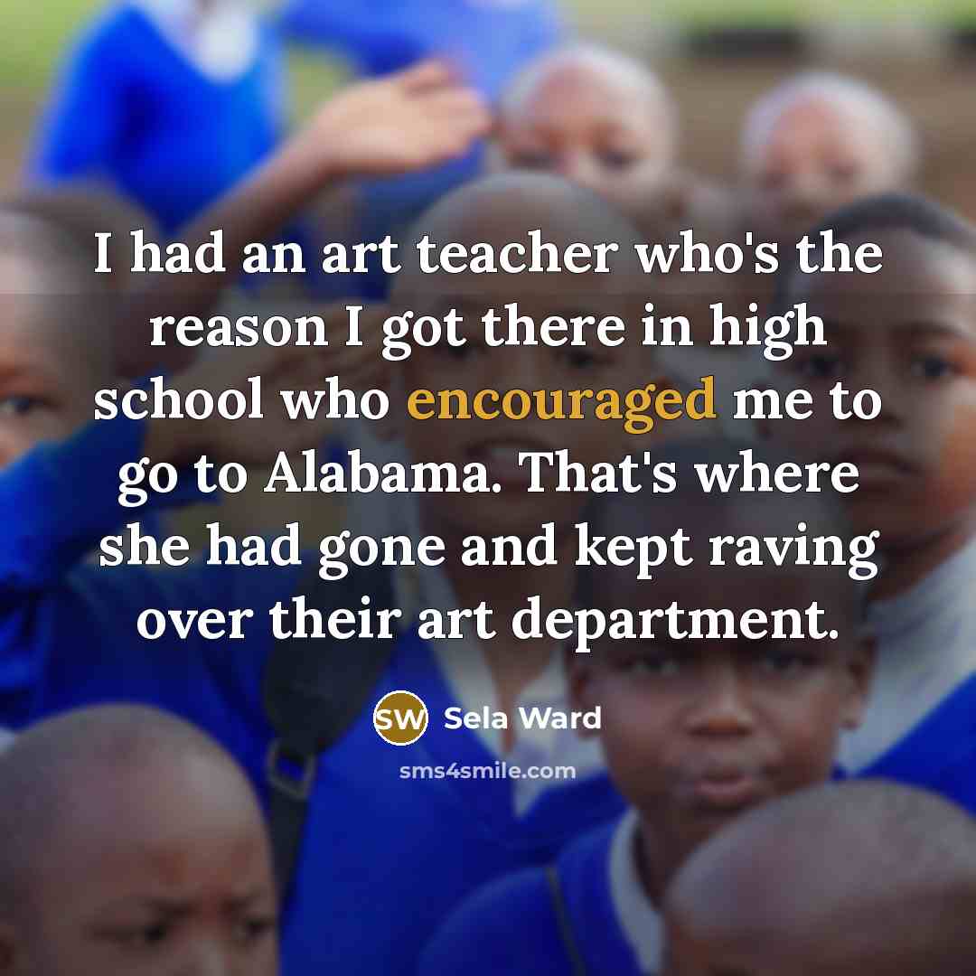 “I had an art teacher who's the reason I got there in high school who encouraged me to go to Alabama. That's where she had gone and kept raving over their art department.” quote by Sela Ward