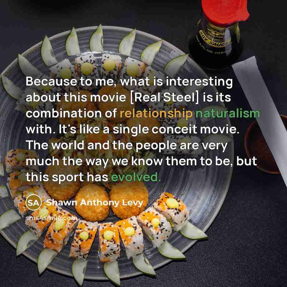 “Because to me, what is interesting about this movie [Real Steel] is its combination of relationship naturalism with. It's like a single conceit movie. The world and the people are very much the way we know them to be, but this sport has evolved.” quote by Shawn Anthony Levy