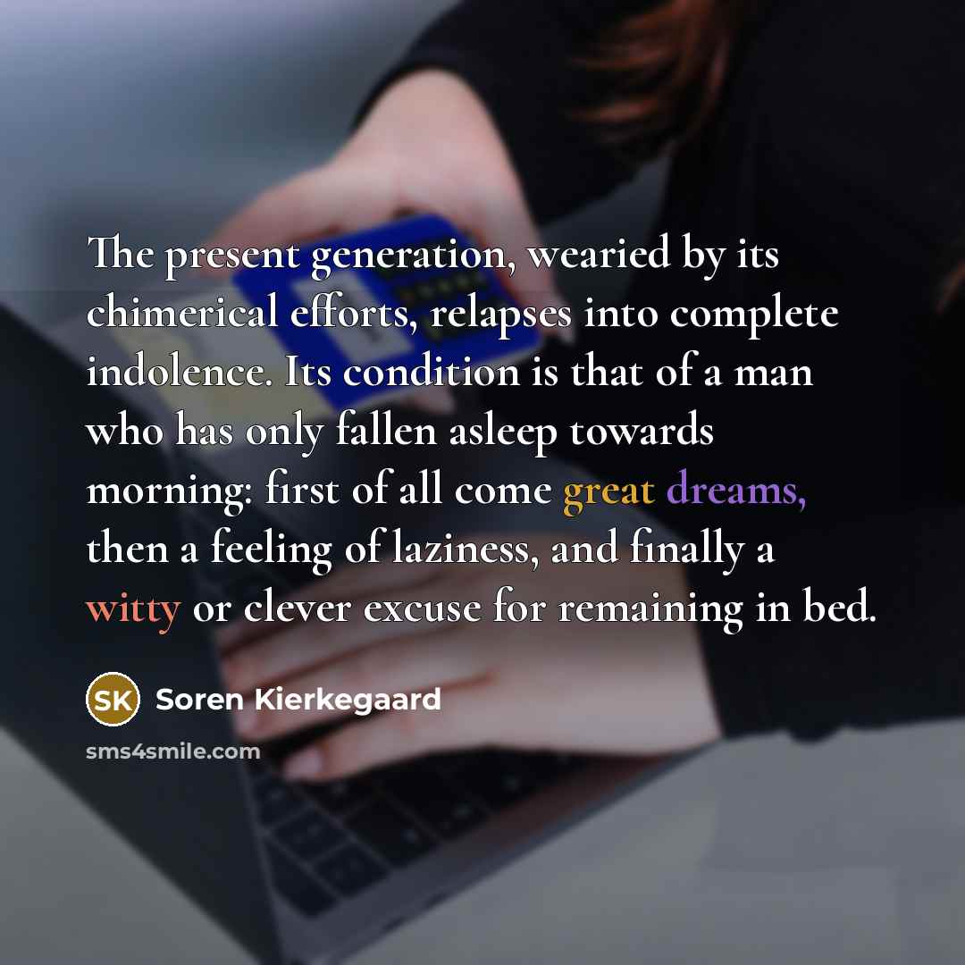 “The present generation, wearied by its chimerical efforts, relapses into complete indolence. Its condition is that of a man who has only fallen asleep towards morning: first of all come great dreams, then a feeling of laziness, and finally a witty or clever excuse for remaining in bed.” quote by Soren Kierkegaard