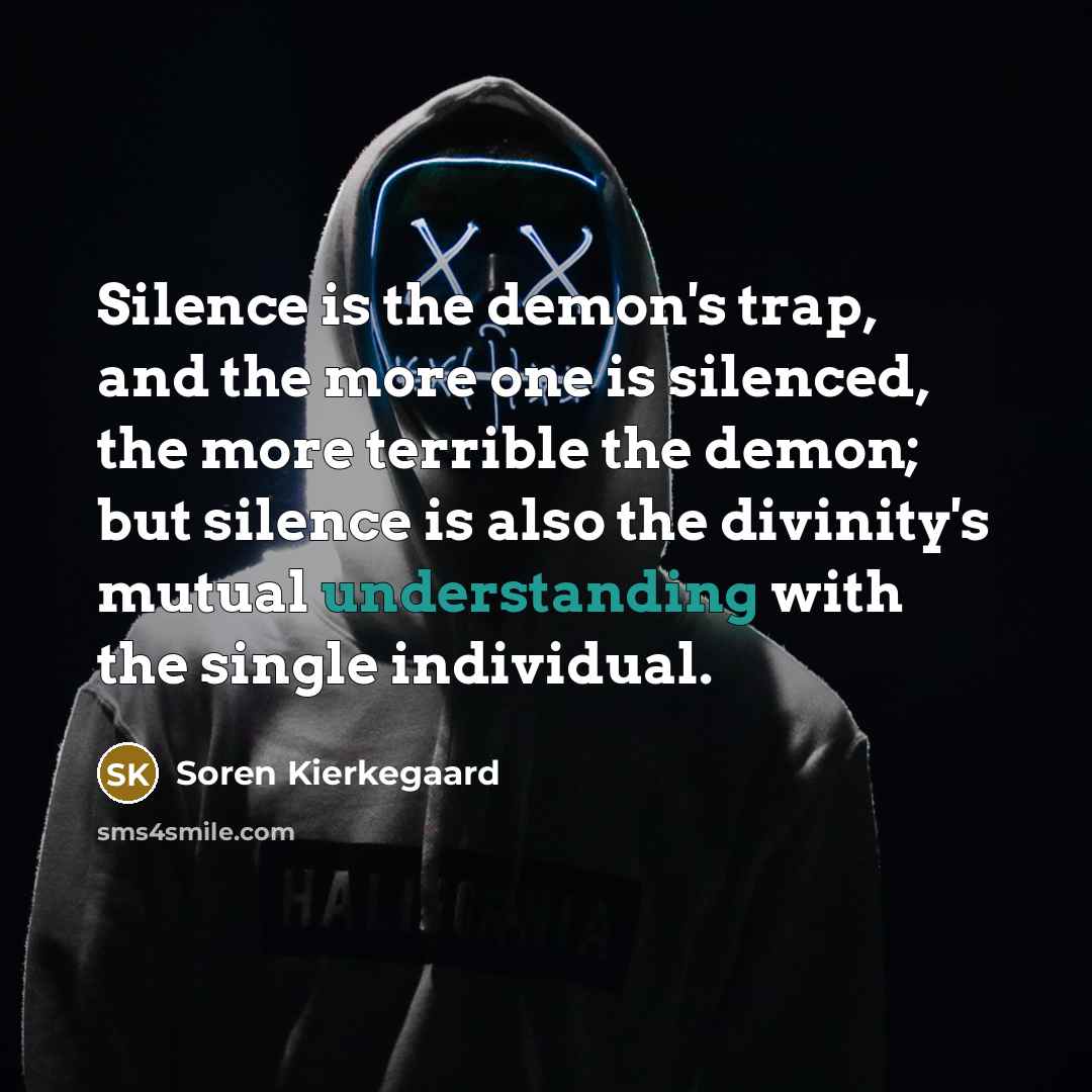 “Silence is the demon's trap, and the more one is silenced, the more terrible the demon; but silence is also the divinity's mutual understanding with the single individual.” quote by Soren Kierkegaard