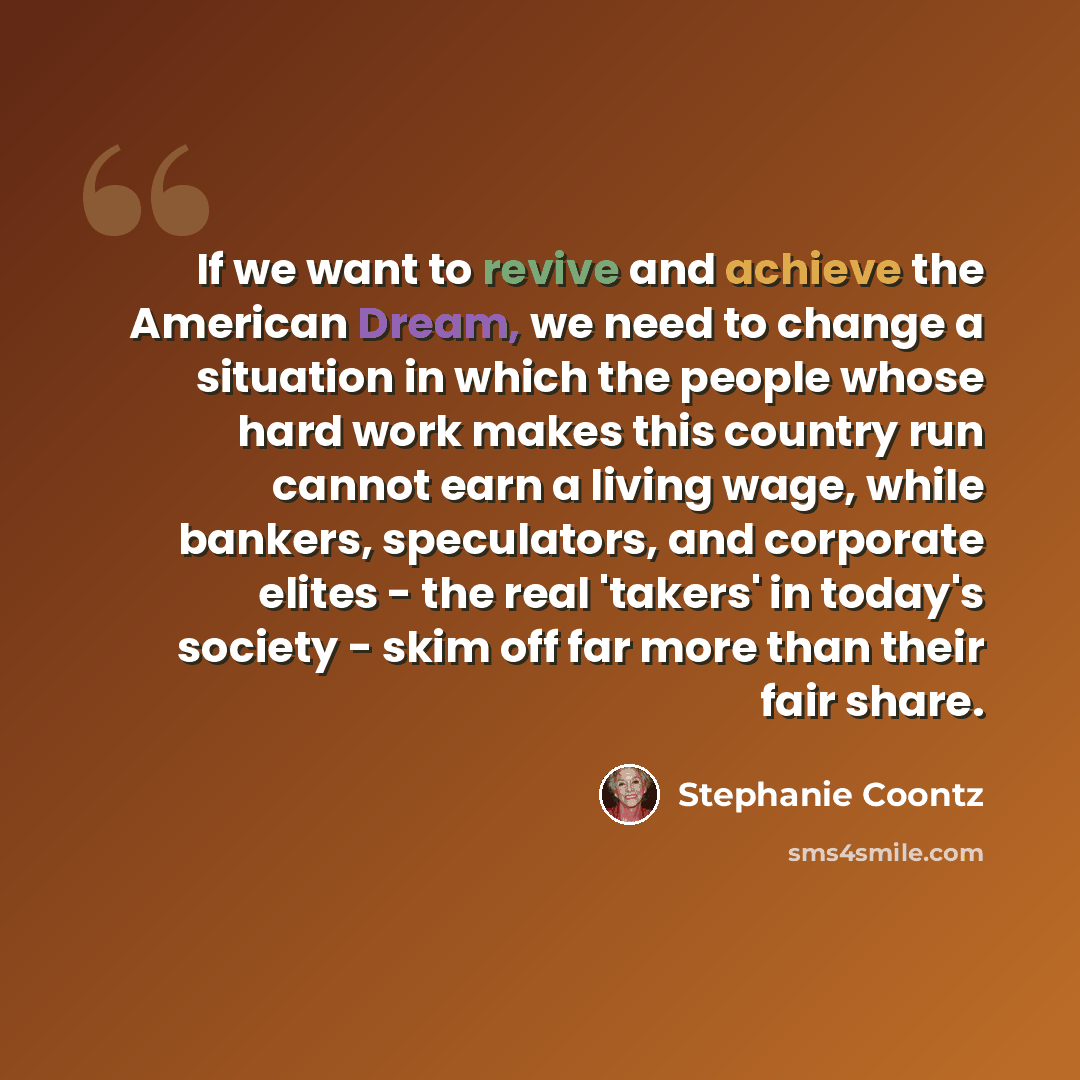 “If we want to revive and achieve the American Dream, we need to change a situation in which the people whose hard work makes this country run cannot earn a living wage, while bankers, speculators, and corporate elites - the real 'takers' in today's society - skim off far more than their fair share.” quote by Stephanie Coontz