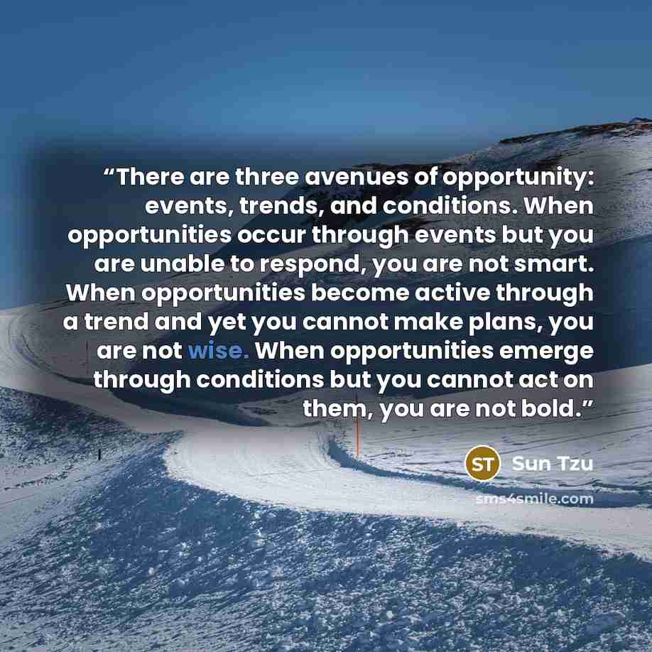 “There are three avenues of opportunity: events, trends, and conditions. When opportunities occur through events but you are unable to respond, you are not smart. When opportunities become active through a trend and yet you cannot make plans, you are not wise. When opportunities emerge through…” quote by Sun Tzu