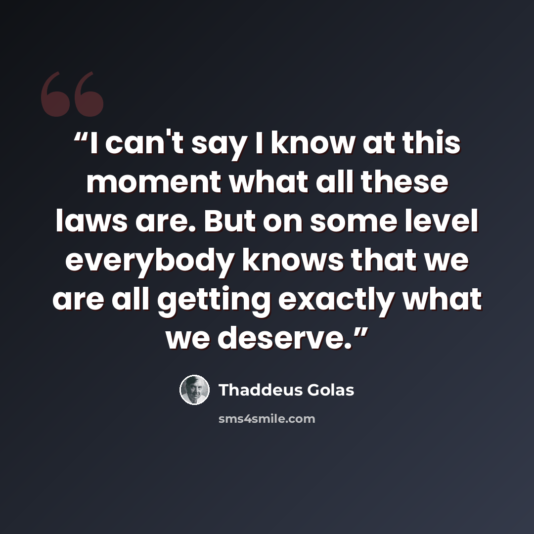 “I can't say I know at this moment what all these laws are. But on some level everybody knows that we are all getting exactly what we deserve.” quote by Thaddeus Golas