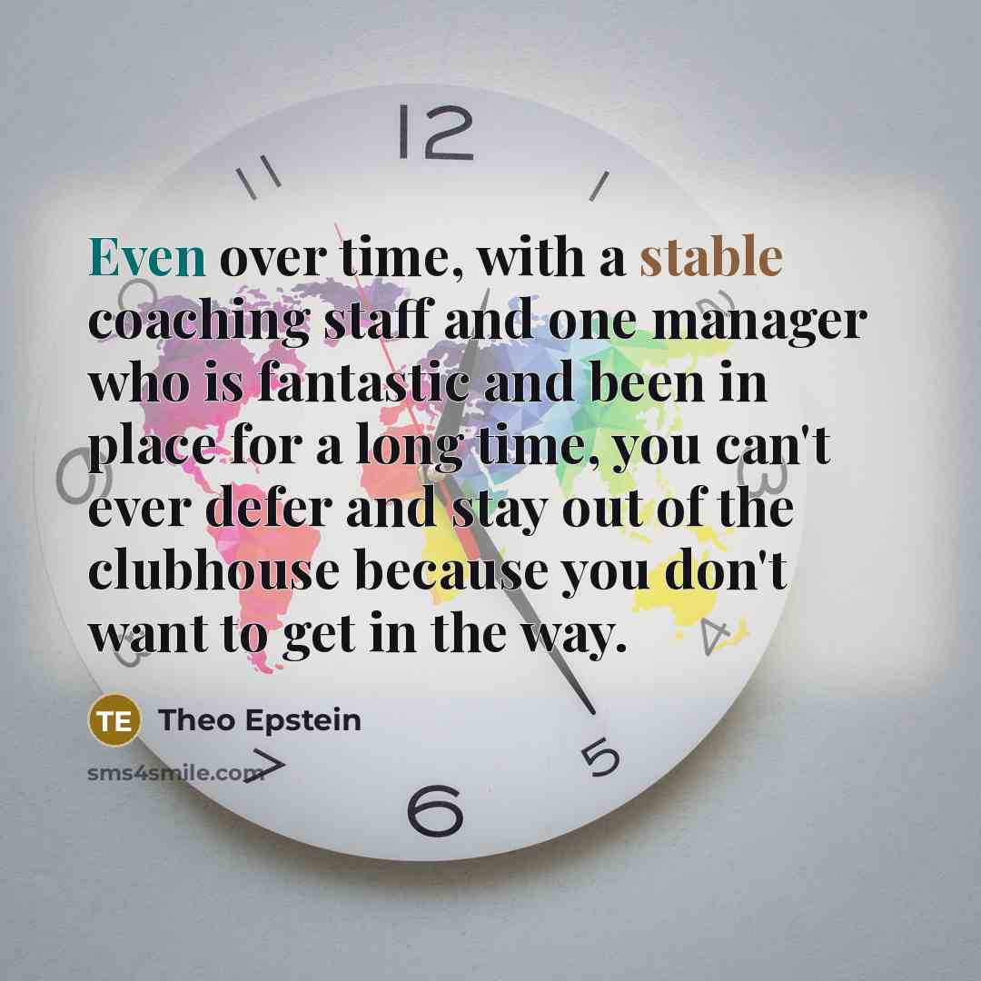 “Even over time, with a stable coaching staff and one manager who is fantastic and been in place for a long time, you can't ever defer and stay out of the clubhouse because you don't want to get in the way.” quote by Theo Epstein