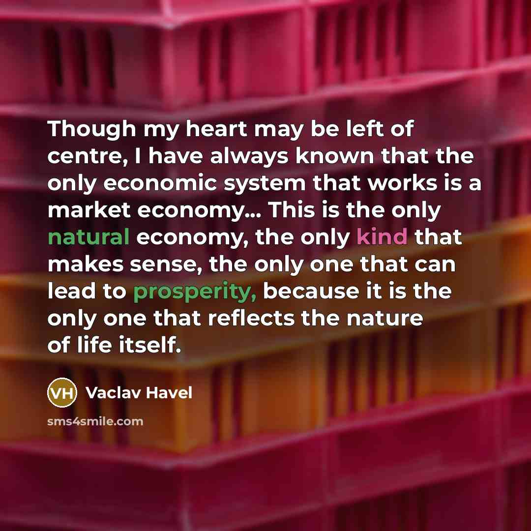 “Though my heart may be left of centre, I have always known that the only economic system that works is a market economy... This is the only natural economy, the only kind that makes sense, the only one that can lead to prosperity, because it is the only one that reflects the nature of life itself.” quote by Vaclav Havel
