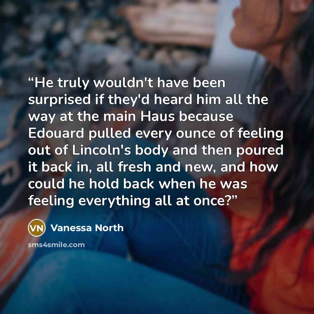 “He truly wouldn't have been surprised if they'd heard him all the way at the main Haus because Edouard pulled every ounce of feeling out of Lincoln's body and then poured it back in, all fresh and new, and how could he hold back when he was feeling everything all at once?” quote by Vanessa North
